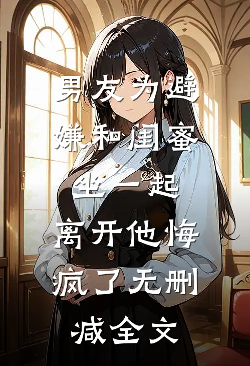 男友为避嫌和闺蜜坐一起，离开他悔疯了无删减全文