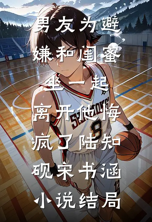 男友为避嫌和闺蜜坐一起，离开他悔疯了陆知砚宋书涵小说结局