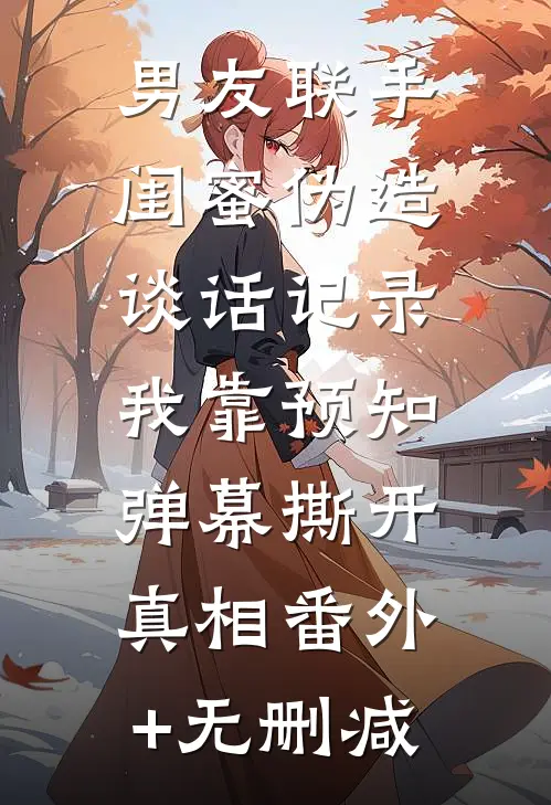 男友联手闺蜜伪造谈话记录，我靠预知弹幕撕开真相番外+无删减