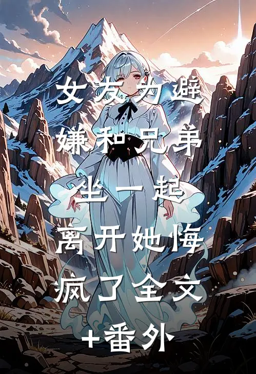 女友为避嫌和兄弟坐一起，离开她悔疯了全文+番外