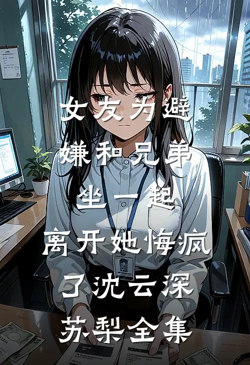 女友为避嫌和兄弟坐一起，离开她悔疯了沈云深苏梨全集