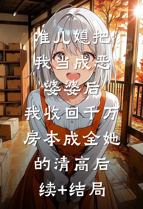 准儿媳把我当成恶婆婆后，我收回千万房本成全她的清高后续+结局