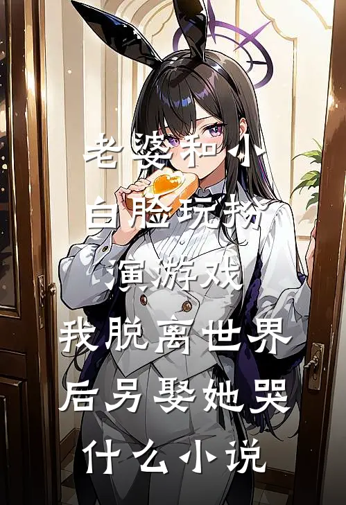老婆和小白脸玩扮演游戏，我脱离世界后另娶她哭什么小说