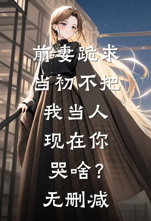 前妻跪求，当初不把我当人，现在你哭啥？无删减