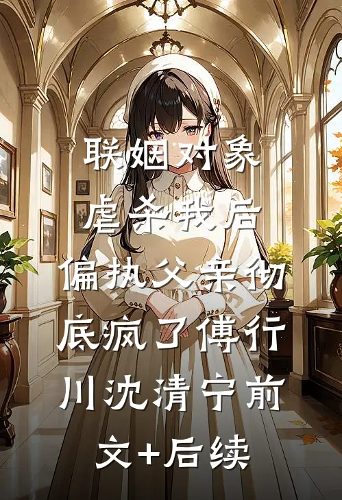 联姻对象虐杀我后，偏执父亲彻底疯了傅行川沈清宁前文+后续