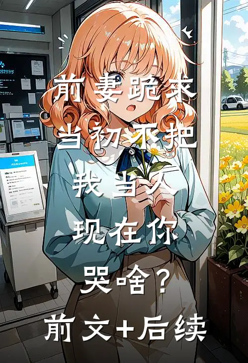 前妻跪求，当初不把我当人，现在你哭啥？前文+后续