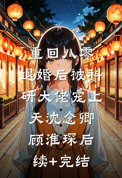 重回八零：退婚后被科研大佬宠上天沈念卿顾淮琛后续+完结