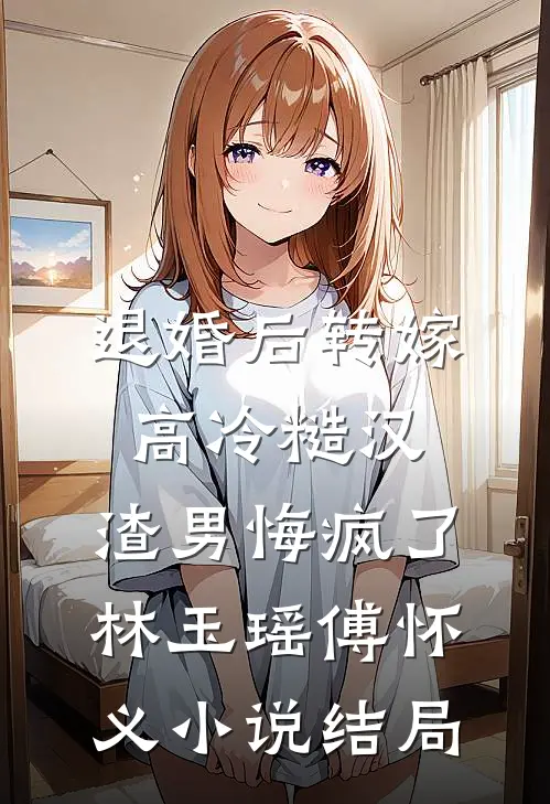 退婚后转嫁高冷糙汉，渣男悔疯了林玉瑶傅怀义小说结局