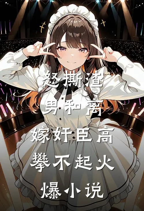 怒撕渣男和离，嫁奸臣高攀不起火爆小说
