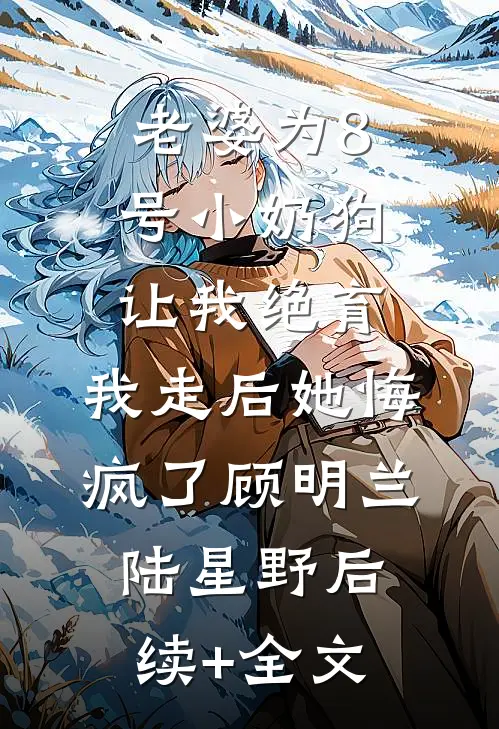 老婆为8号小奶狗让我绝育，我走后她悔疯了顾明兰陆星野后续+全文