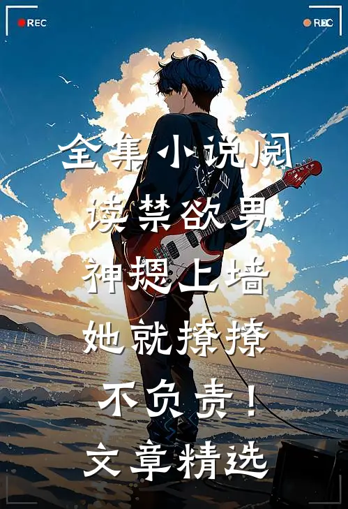 全集小说阅读禁欲男神摁上墙，她就撩撩不负责！文章精选