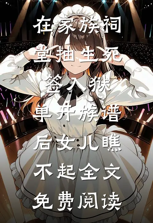 在家族祠堂抽生死签入狱，单开族谱后女儿瞧不起全文免费阅读
