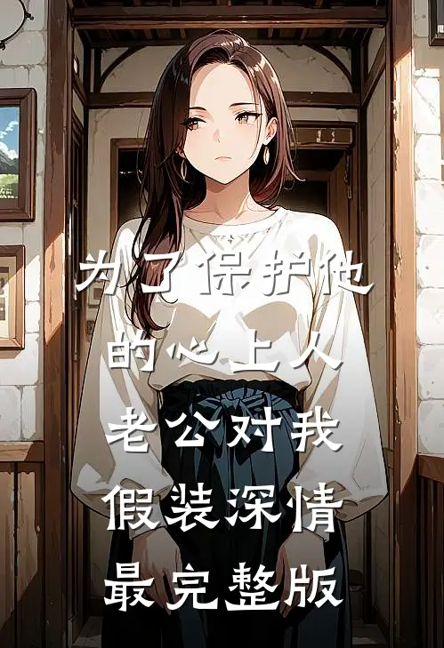 为了保护他的心上人，老公对我假装深情最完整版