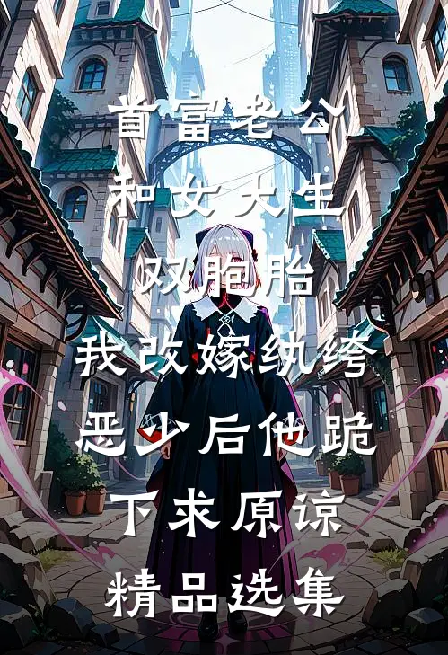 首富老公和女大生双胞胎，我改嫁纨绔恶少后他跪下求原谅精品选集