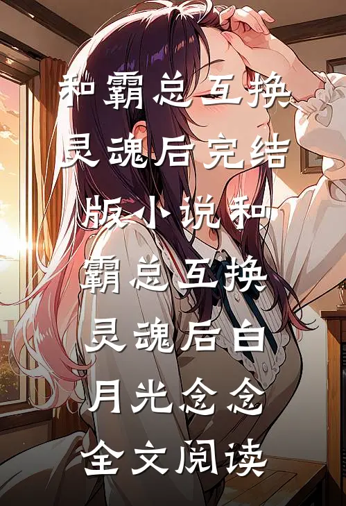 和霸总互换灵魂后完结版小说_和霸总互换灵魂后白月光念念全文阅读