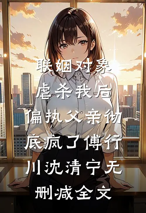 联姻对象虐杀我后，偏执父亲彻底疯了傅行川沈清宁无删减全文