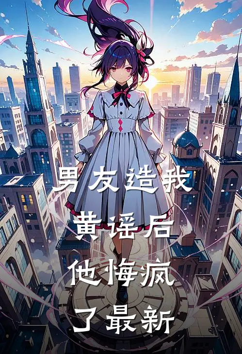 男友造我黄谣后，他悔疯了最新