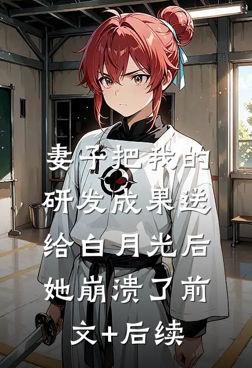 妻子把我的研发成果送给白月光后，她崩溃了前文+后续