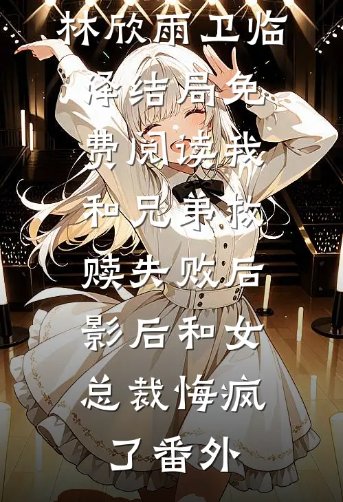 林欣雨卫临泽结局免费阅读我和兄弟救赎失败后，影后和女总裁悔疯了番外