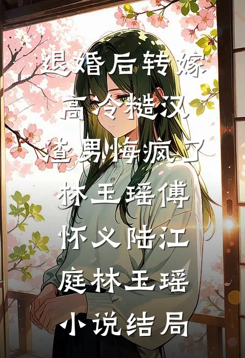 退婚后转嫁高冷糙汉，渣男悔疯了林玉瑶傅怀义陆江庭林玉瑶小说结局
