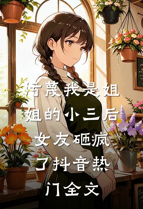 污蔑我是姐姐的小三后，女友砸疯了抖音热门全文