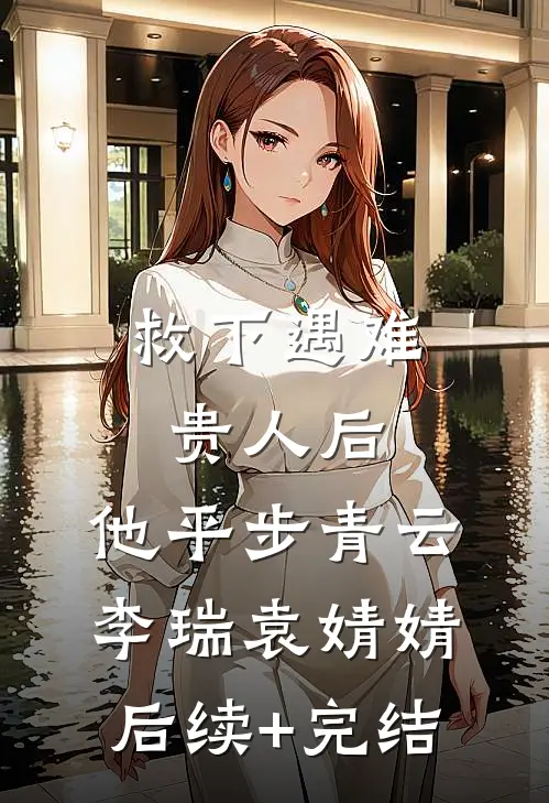 救下遇难贵人后，他平步青云李瑞袁婧婧后续+完结