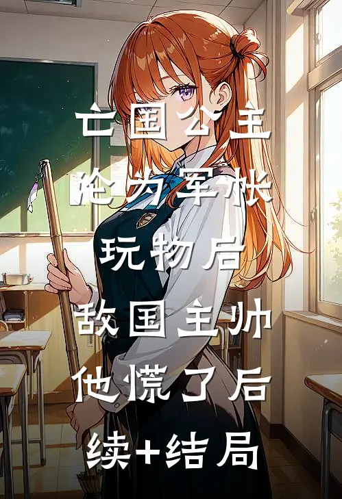 亡国公主沦为军帐玩物后，敌国主帅他慌了后续+结局