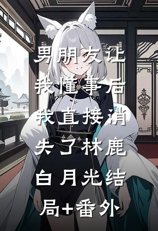 男朋友让我懂事后，我直接消失了林鹿白月光结局+番外