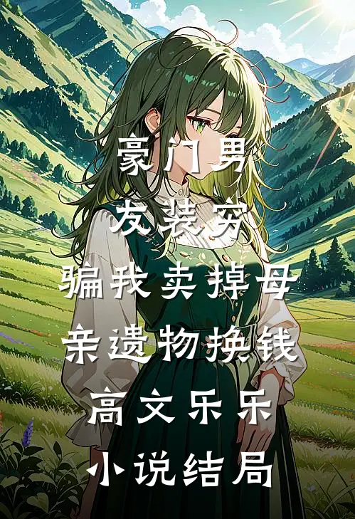 豪门男友装穷，骗我卖掉母亲遗物换钱高文乐乐小说结局