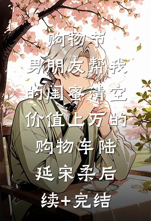 购物节，男朋友帮我的闺蜜清空价值上万的购物车陆延宋柔后续+完结