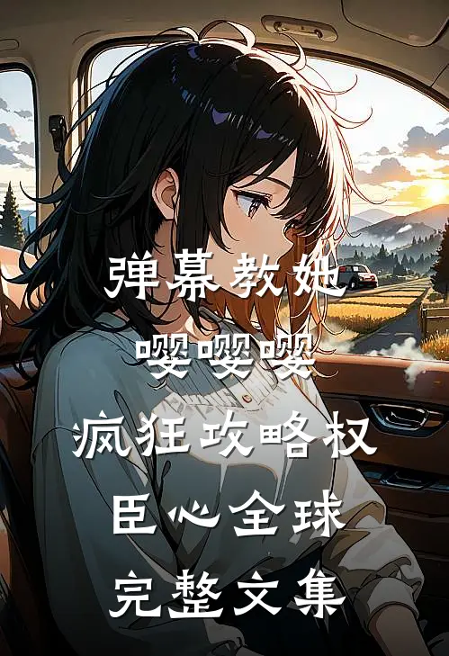 弹幕教她嘤嘤嘤，疯狂攻略权臣心全球完整文集