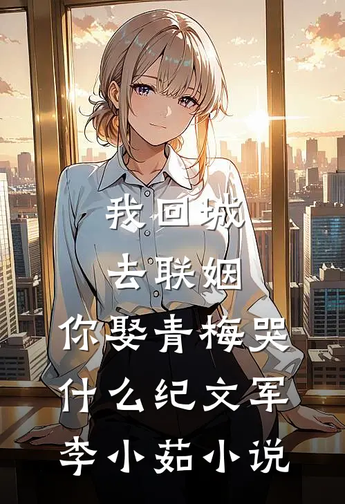 我回城去联姻，你娶青梅哭什么纪文军李小茹小说