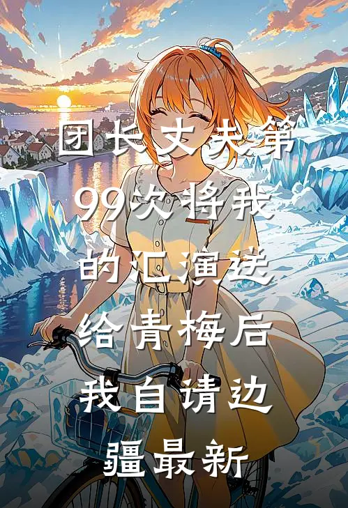 团长丈夫第99次将我的汇演送给青梅后，我自请边疆最新