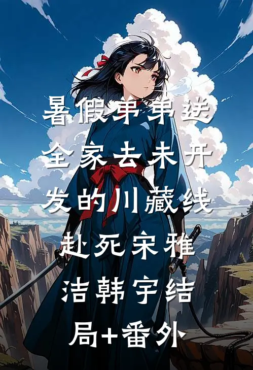 暑假弟弟送全家去未开发的川藏线赴死宋雅洁韩宇结局+番外