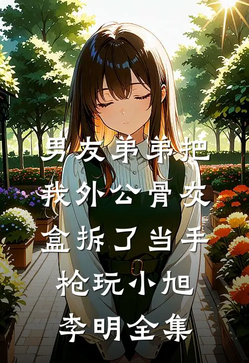 男友弟弟把我外公骨灰盒拆了当手枪玩小旭李明 全集