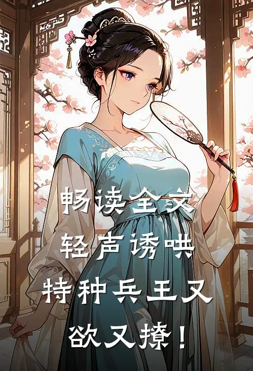 畅读全文轻声诱哄，特种兵王又欲又撩！
