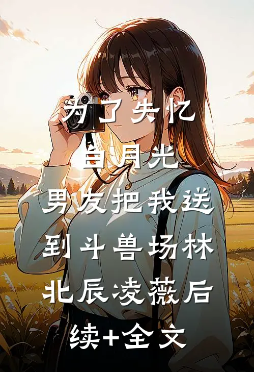 为了失忆白月光，男友把我送到斗兽场林北辰凌薇后续+全文