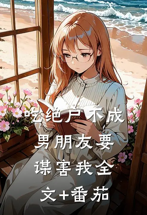 吃绝户不成，男朋友要谋害我全文+番茄