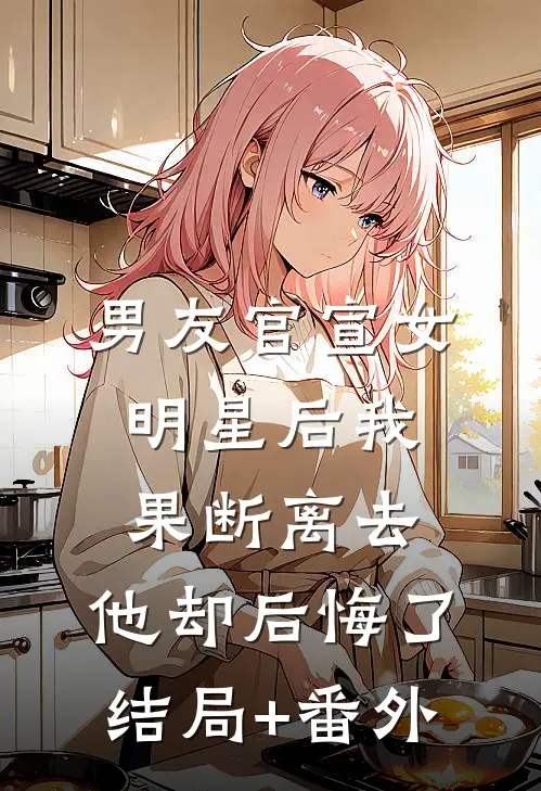 男友官宣女明星后我果断离去，他却后悔了结局+番外
