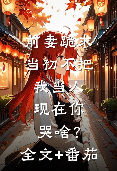 前妻跪求，当初不把我当人，现在你哭啥？全文+番茄