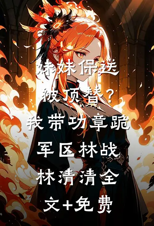 妹妹保送被顶替？我带功章跪军区林战林清清全文+免费