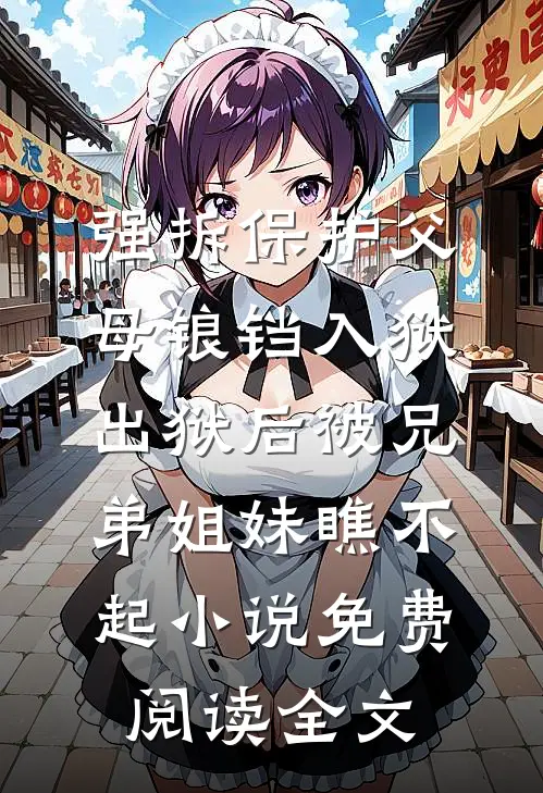 强拆保护父母锒铛入狱，出狱后被兄弟姐妹瞧不起小说免费阅读全文