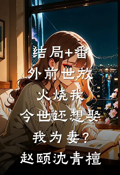 结局+番外前世放火烧我，今世还想娶我为妻？赵颐沈青檀