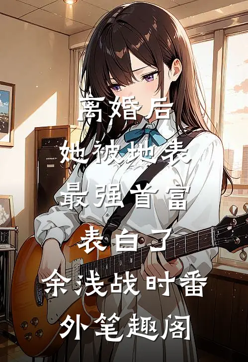 离婚后，她被地表最强首富表白了：余浅战时番外笔趣阁