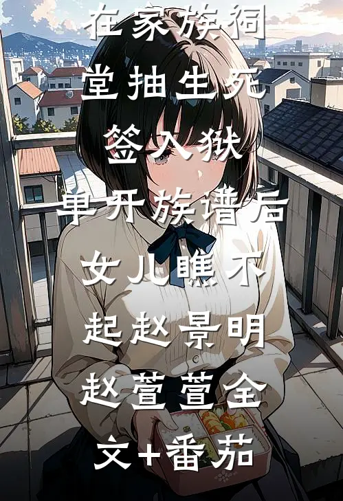 在家族祠堂抽生死签入狱，单开族谱后女儿瞧不起赵景明赵萱萱全文+番茄