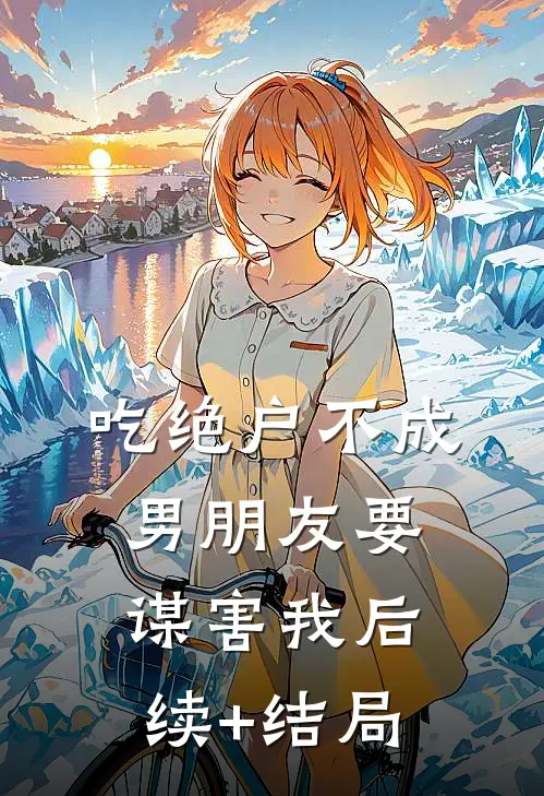 吃绝户不成，男朋友要谋害我后续+结局