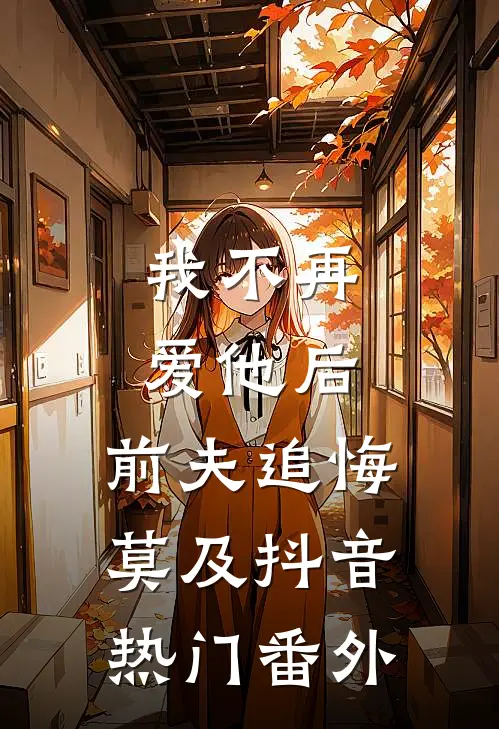 我不再爱他后，前夫追悔莫及抖音热门 番外