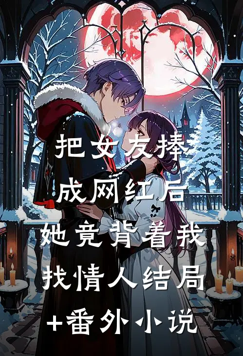 把女友捧成网红后，她竟背着我找情人结局+番外小说