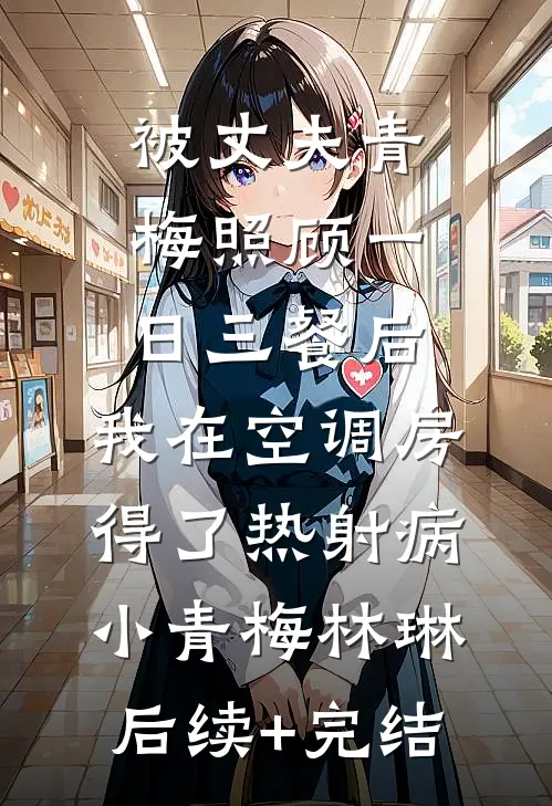 被丈夫青梅照顾一日三餐后，我在空调房得了热射病小青梅林琳后续+完结