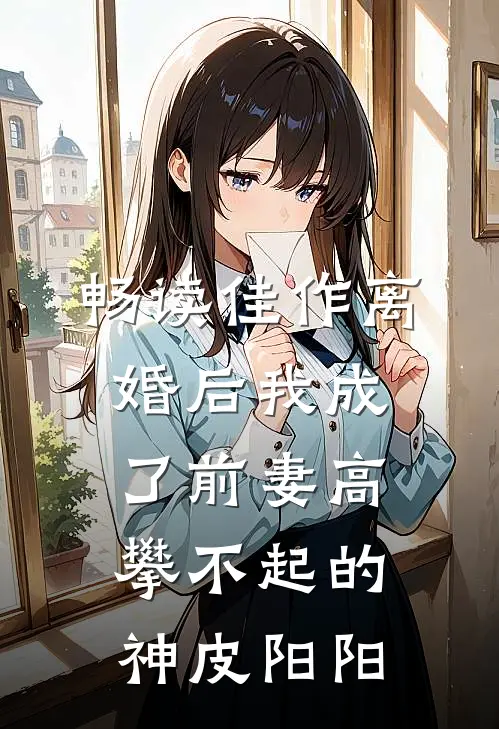 畅读佳作离婚后我成了前妻高攀不起的神皮阳阳